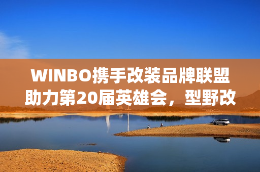 WINBO携手改装品牌联盟助力第20届英雄会,型野改装方案圈粉越野玩家(xpower改装) WINBO携手改装品牌联盟助力第20届英雄会,型野改装方案圈粉越野玩家(xpower改装)