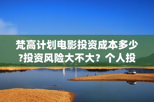 梵高计划电影投资成本多少?投资风险大不大？个人投资电影合法吗(梵高计划电影投资)