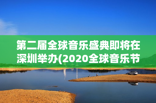 第二届全球音乐盛典即将在深圳举办(2020全球音乐节)