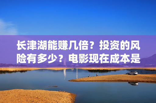 长津湖能赚几倍？投资的风险有多少？电影现在成本是多少？(长津湖能赚几倍的钱)