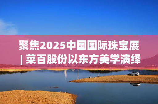 聚焦2025中国国际珠宝展 | 菜百股份以东方美学演绎文化与匠心(2025国家战略目标) 聚焦2025中国国际珠宝展 | 菜百股份以东方美学演绎文化与匠心(2025国家战略目标)