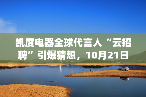 凯度电器全球代言人“云招聘”引爆猜想，10月21日谜底揭晓(凯度电器全球代工厂)