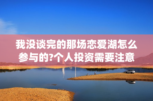 我没谈完的那场恋爱湖怎么参与的?个人投资需要注意哪些事项?(我没谈完的那场恋爱电影取景地)