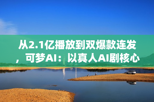 从2.1亿播放到双爆款连发，可梦AI：以真人AI剧核心能力，为专业影视团队打造创作新引擎(2.5亿次播放是什么意思)