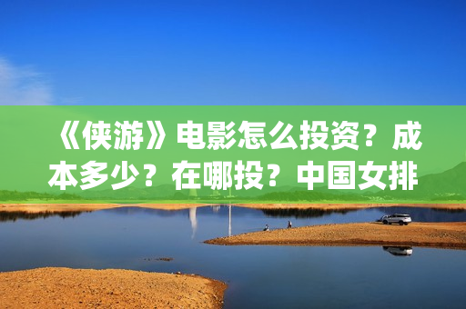 《侠游》电影怎么投资？成本多少？在哪投？中国女排(侠游什么时候开拍)