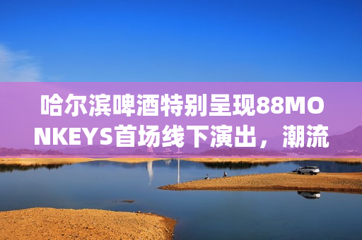 哈尔滨啤酒特别呈现88MONKEYS首场线下演出,潮流音乐盛宴登陆天津(哈尔滨的啤酒) 哈尔滨啤酒特别呈现88MONKEYS首场线下演出,潮流音乐盛宴登陆天津(哈尔滨的啤酒)