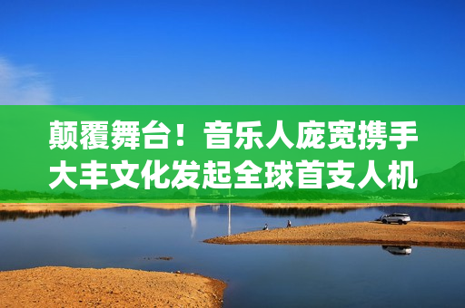 颠覆舞台!音乐人庞宽携手大丰文化发起全球首支人机互动“机器人乐队”打造音乐、科技与行为艺术的终极实验(颠覆m双主唱视频) 颠覆舞台!音乐人庞宽携手大丰文化发起全球首支人机互动“机器人乐队”打造音乐、科技与行为艺术的终极实验(颠覆m双主唱视频)