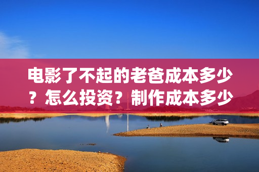 电影了不起的老爸成本多少？怎么投资？制作成本多少？(了不起的老爸 演员表)