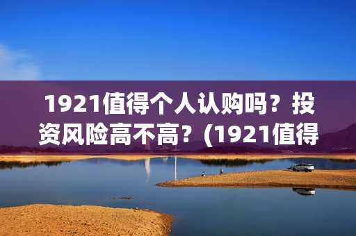 1921值得个人认购吗？投资风险高不高？(1921值得一看吗)