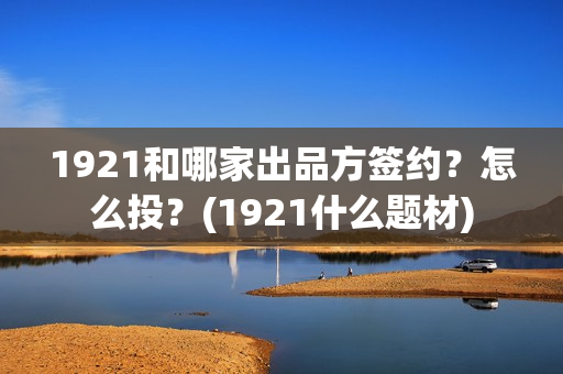 1921和哪家出品方签约？怎么投？(1921什么题材)