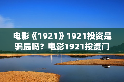 电影《1921》1921投资是骗局吗？电影1921投资门槛高吗？(电影《1921》免费观看高清完整版)