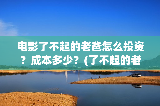 电影了不起的老爸怎么投资？成本多少？(了不起的老爸 演员表)