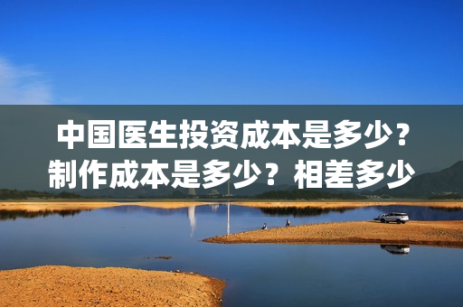 中国医生投资成本是多少？制作成本是多少？相差多少？(中国医生投资成功的原因)