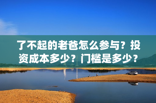 了不起的老爸怎么参与？投资成本多少？门槛是多少？哪一家公司的合同(了不起的老爸!)