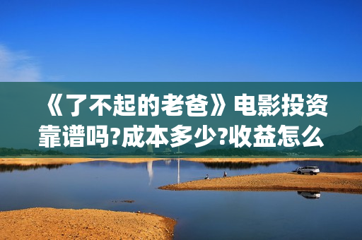 《了不起的老爸》电影投资靠谱吗?成本多少?收益怎么计算?(《了不起的老爸》路演活动)