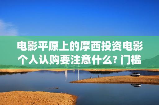电影平原上的摩西投资电影个人认购要注意什么? 门槛多少?(平原上的摩西电影百度百科)