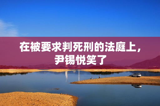 在被要求判死刑的法庭上，尹锡悦笑了