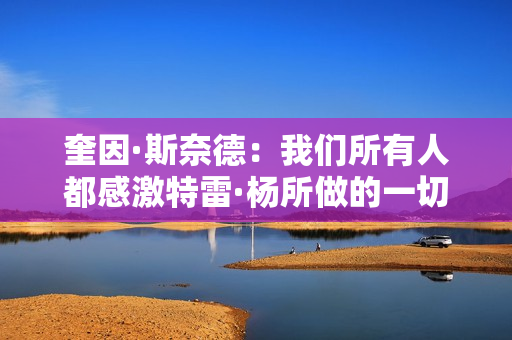 奎因·斯奈德：我们所有人都感激特雷·杨所做的一切 祝他顺利