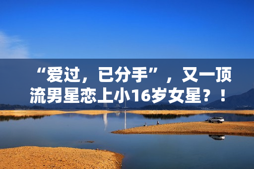 “爱过，已分手”，又一顶流男星恋上小16岁女星？！