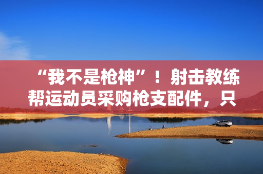 “我不是枪神”!射击教练帮运动员采购枪支配件,只赚4万被判10年 “我不是枪神”!射击教练帮运动员采购枪支配件,只赚4万被判10年