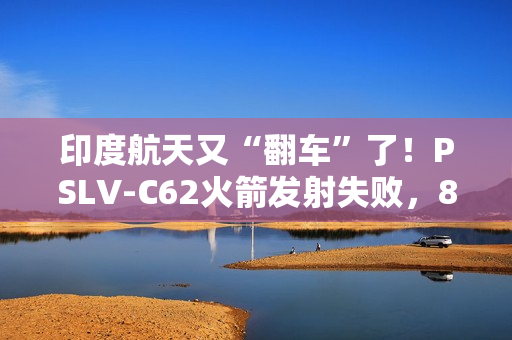 印度航天又“翻车”了！PSLV-C62火箭发射失败，8个月内两连栽，17颗卫星都送进了印度洋