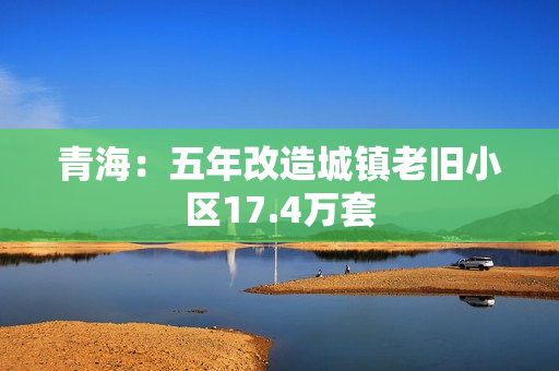 青海：五年改造城镇老旧小区17.4万套