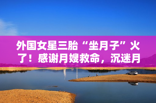 外国女星三胎“坐月子”火了！感谢月嫂救命，沉迷月子餐和养生茶