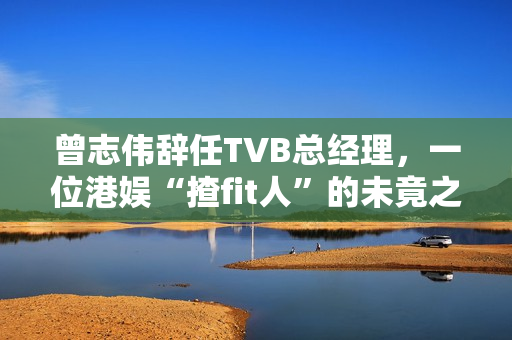 曾志伟辞任TVB总经理，一位港娱“揸fit人”的未竟之路