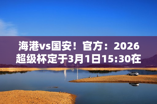 海港vs国安！官方：2026超级杯定于3月1日15:30在南京奥体进行