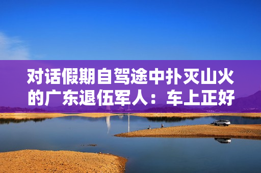 对话假期自驾途中扑灭山火的广东退伍军人：车上正好有灭火器