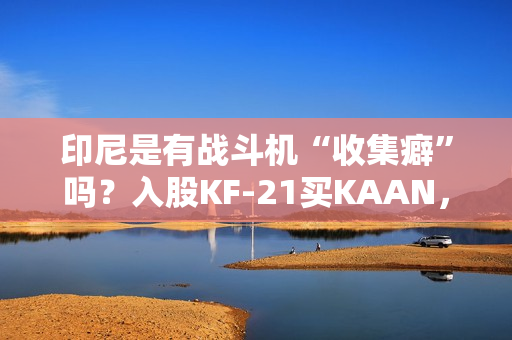 印尼是有战斗机“收集癖”吗?入股KF-21买KAAN,收到“阵风”又瞄上“枭龙”,这操作非常人能理解 印尼是有战斗机“收集癖”吗?入股KF-21买KAAN,收到“阵风”又瞄上“枭龙”,这操作非常人能理解