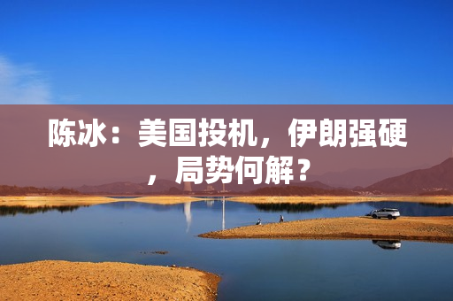 陈冰：美国投机，伊朗强硬，局势何解？