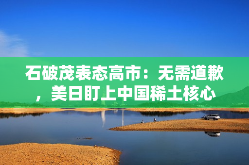 石破茂表态高市：无需道歉，美日盯上中国稀土核心