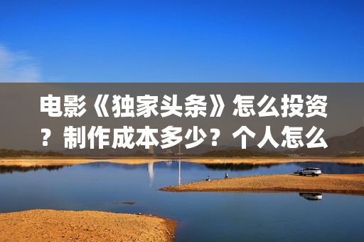 电影《独家头条》怎么投资？制作成本多少？个人怎么参与？(独家头条女主角)
