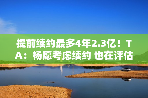 提前续约最多4年2.3亿！TA：杨愿考虑续约 也在评估今夏自由市场