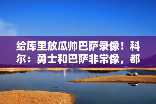 给库里放瓜帅巴萨录像！科尔：勇士和巴萨非常像，都很注重传球