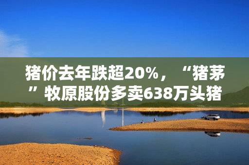 猪价去年跌超20%，“猪茅”牧原股份多卖638万头猪，进账少了34亿元