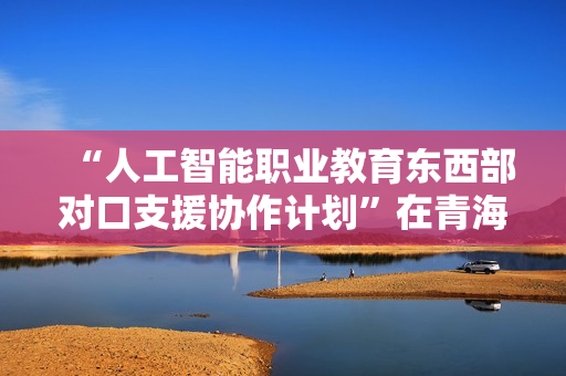“人工智能职业教育东西部对口支援协作计划”在青海西宁启动