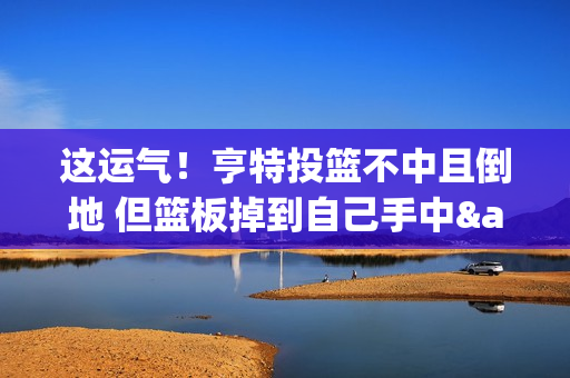 这运气！亨特投篮不中且倒地 但篮板掉到自己手中&助攻梅里尔三分