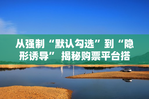 从强制“默认勾选”到“隐形诱导” 揭秘购票平台搭售套路 从强制“默认勾选”到“隐形诱导” 揭秘购票平台搭售套路