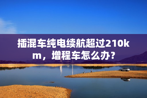 插混车纯电续航超过210km，增程车怎么办？