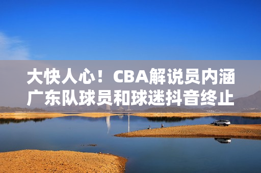大快人心！CBA解说员内涵广东队球员和球迷抖音终止其解说资格