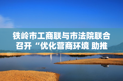 铁岭市工商联与市法院联合召开“优化营商环境 助推民营经济发展”座谈会