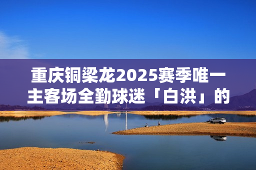 重庆铜梁龙2025赛季唯一主客场全勤球迷「白洪」的故事