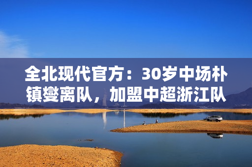 全北现代官方：30岁中场朴镇燮离队，加盟中超浙江队