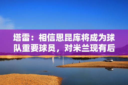 塔雷：相信恩昆库将成为球队重要球员，对米兰现有后卫感到满意