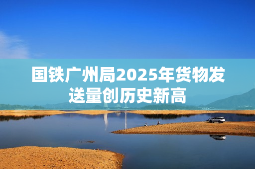 国铁广州局2025年货物发送量创历史新高
