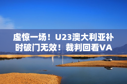 虚惊一场!U23澳大利亚补时破门无效!裁判回看VAR判手球在先 虚惊一场!U23澳大利亚补时破门无效!裁判回看VAR判手球在先
