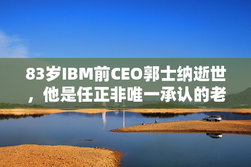 83岁IBM前CEO郭士纳逝世，他是任正非唯一承认的老师