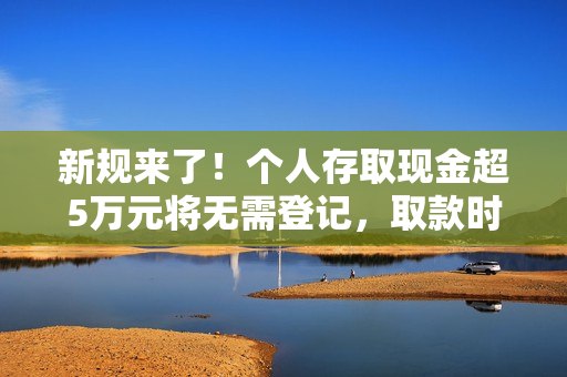 新规来了！个人存取现金超5万元将无需登记，取款时银行不再“一刀切”地询问所有人